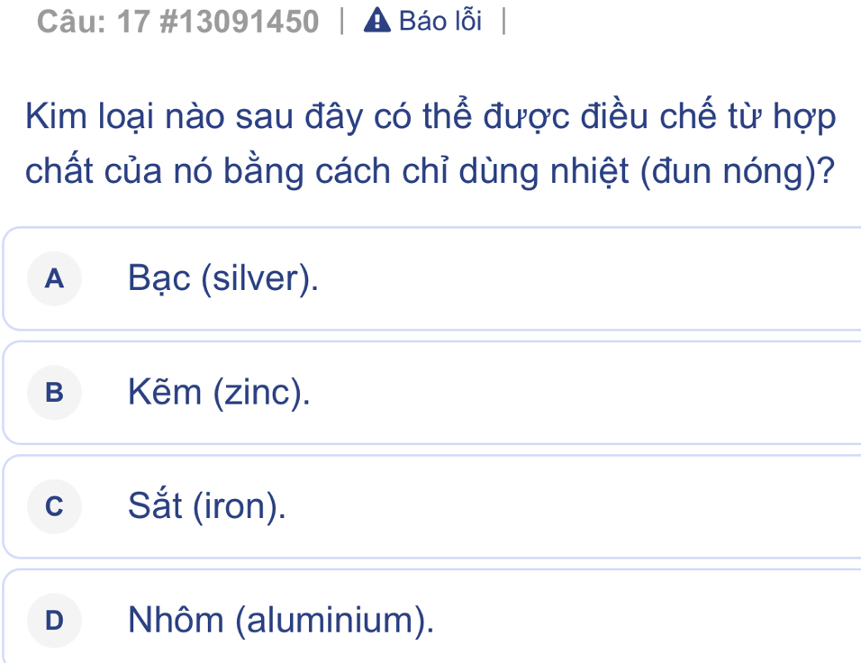 17 #13091450 Báo lỗi
Kim loại nào sau đây có thể được điều chế từ hợp
chất của nó bằng cách chỉ dùng nhiệt (đun nóng)?
A Bạc (silver).
B Kẽm (zinc).
c Sắt (iron).
D Nhôm (aluminium).