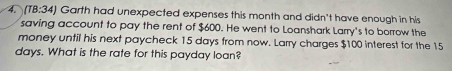 (T 3:34 ) Garth had unexpected expenses this month and didn't have enough in his 
saving account to pay the rent of $600. He went to Loanshark Larry's to borrow the 
money until his next paycheck 15 days from now. Larry charges $100 interest for the 15
days. What is the rate for this payday loan?