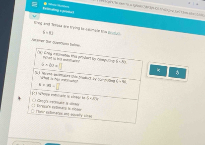 Estimating a product Whole Numbers
BxscgVx/1sl.exe/1o_u-IgNskz7)8P3HlQ1hfv2KpvvlUe713rm-allwl0AH
Greg and Teresa are trying to estimate this product
6* 83
Answer the questions be
×