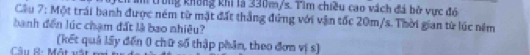trong không khi là 330m/s. Tìm chiều cao vách đá bở vực đó 
Cầu 7: Một trái banh được ném từ mặt đất thắng đứng với vận tốc 20m/s. Thời gian từ lúc nêm 
banh đến lúc chạm đất là bao nhiêu? 
(kết quả lấy đến 0 chữ số thập phân, theo đơn vị s) 
Câu R: Một vật