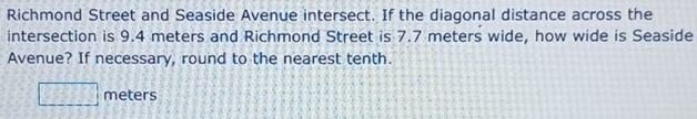 Richmond Street and Seaside Avenue intersect. If the diagonal distance across the 
intersection is 9.4 meters and Richmond Street is 7.7 meters wide, how wide is Seaside 
Avenue? If necessary, round to the nearest tenth.
□ meters