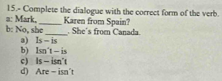 15.- Complete the dialogue with the correct form of the verb.
a: Mark, _Karen from Spain?
b: No, she_ . She's from Canada.
a) Is - is
b) Isn´t - is
c) ls - isn't
d) Are - isn't