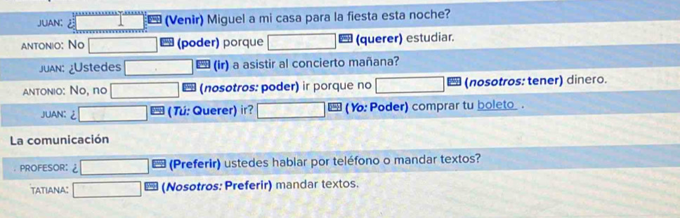 JUAN: (Venir) Miguel a mi casa para la fiesta esta noche? 
antonio: No (poder) porque (querer) estudiar. 
JuAn: ¿Ustedes (ir) a asistir al concierto mañana? 
antonio: No, no (nosotros: poder) ir porque no (nosotros: tener) dinero. 
JUAN:¿ ( Tú: Querer) ir? ( Y: Poder) comprar tu boleto _ . 
La comunicación 
PROFESOR: (Preferir) ustedes hablar por teléfono o mandar textos? 
tatiANA: (Nosotros: Preferir) mandar textos.