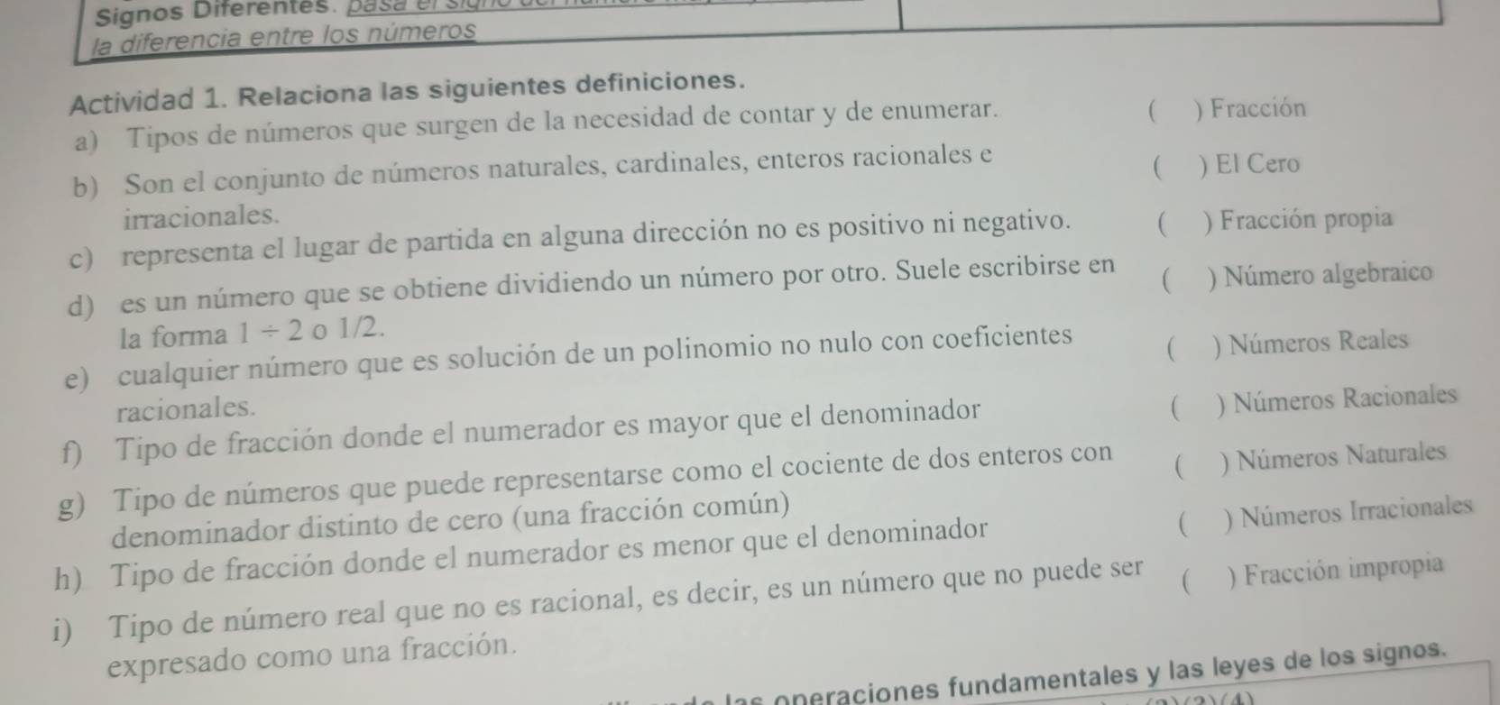 Signos Diferentes. pasa elsiú
la diferencia entre los números
Actividad 1. Relaciona las siguientes definiciones.

a) Tipos de números que surgen de la necesidad de contar y de enumerar. ) Fracción
(
b) Son el conjunto de números naturales, cardinales, enteros racionales e ) El Cero
irracionales.
c) representa el lugar de partida en alguna dirección no es positivo ni negativo. ( ) Fracción propia
( 
d) es un número que se obtiene dividiendo un número por otro. Suele escribirse en ) Número algebraico
la forma 1/ 2 _01/2. 
e) cualquier número que es solución de un polinomio no nulo con coeficientes
 ) Números Reales
racionales.

f) Tipo de fracción donde el numerador es mayor que el denominador ) Números Racionales
g) Tipo de números que puede representarse como el cociente de dos enteros con
 ) Números Naturales
denominador distinto de cero (una fracción común)
h) Tipo de fracción donde el numerador es menor que el denominador
 ) Números Irracionales
i) Tipo de número real que no es racional, es decir, es un número que no puede ser ( ) Fracción impropia
expresado como una fracción.
as on eraciones fundamentales y las leyes de los signos.