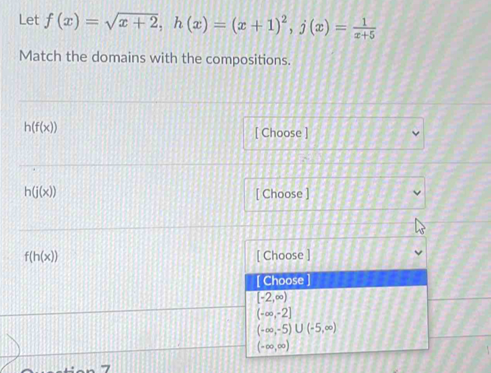 Let f(x)=sqrt(x+2), h(x)=(x+1)^2, j(x)= 1/x+5 
Match the domains with the compositions.
h(f(x))
[ Choose ]
h(j(x)) [ Choose ]
f(h(x)) [ Choose ]
[ Choose ]
[-2,∈fty )
(-∈fty ,-2]
(-∈fty ,-5)∪ (-5,∈fty )
(-∈fty ,∈fty )