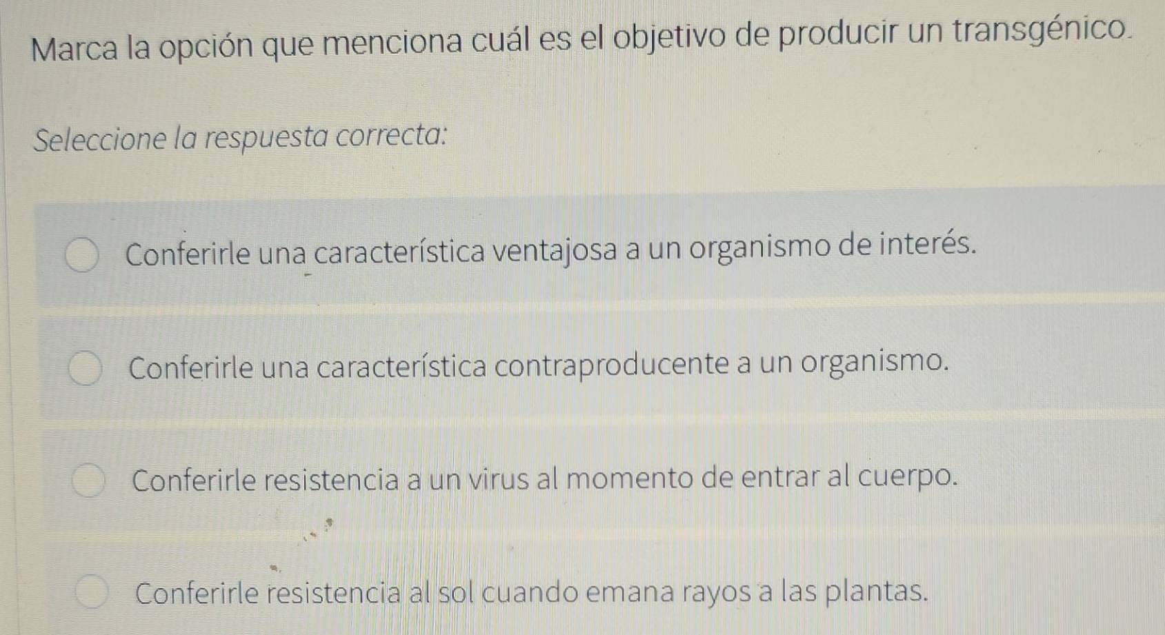 Marca la opción que menciona cuál es el objetivo de producir un transgénico.
Seleccione la respuesta correcta:
Conferirle una característica ventajosa a un organismo de interés.
Conferirle una característica contraproducente a un organismo.
Conferirle resistencia a un virus al momento de entrar al cuerpo.
Conferirle resistencia al sol cuando emana rayos a las plantas.