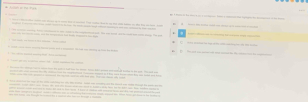 Judah at the Park . A theme in the story is 29 is conmogoes. Seect a satement that highlights the destpment of the theme
t hoe s te truther jutsh was aleach up tn some kid of saciel. Thas mather les to was that whie balden my ale they ae hom. Jlst
daten's ltte brather Zutah wan shoagh up to name kred of metchen
oughal. Everyon who troe Jutal board t to be bus. He made people hough wifcet mssing to and was condueed by two raction
H
2 Cre sommor eoering. Autva columoned to tate futsh to the seighbotoned park. She was bered, and he could bum some energy. The park Aush's silloece wat to rokeahing But everpone strpls erpoued he
oe ires ton tarks sos, and the tompunaturs had fudth dhuppect to lee digts
Cat sl   sen temi ' At  Ackne steiched for lugn all the while wathing for silly 1e toten
k  lutet come mon omaring lomel punt and a somatsbst. He han was oicking up ton the kirn The part icas packed with what soemed lke tify shilden fors the nogharend
tYo all te baited eartny tat" Aie snlatoal
t " wert got are sivatcten whes t fall." Aush eeplomed his codion
facene the siitage had io seon hon the park is hall loor he domen Aka ditht proeed and tokash teoher to the park. The park was
t     E da     h   ad  h 
rtle come lle kish geoped on eocterec, the ty wit wont on with thee wley. That was classw aty Julat
Aunce stoited too lage ol the whle oatcting te wy lio loother Judeh was semating and the drach was stable foough the purts and the
e e c dad  b a   dki ha w  he h h t c ho a l   
patter acsuced Jckah ac raud to moke dit clck ts then faces. A honot of chadkon with smared laces and dirty tair prenced ansund the park
utle than Lamyhars laughed Jutat a slihues was s rehoctery that exeryone eply enpued hoe. When Aulee got cleor to he beuthe to
-     a   h  a