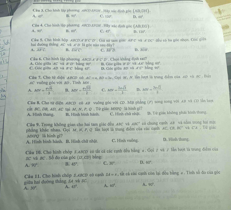 Ha đương tháng vương gốc 
Câu 3. Cho hình lập phương ABCD.EFGH . Hãy xác định góc (AB;DH).
A. 45°. B. 90°. C. 120°. D. 60°.
S Al Noise-Canceling n for charspeed
Câu 4, Cho hình lập phương ABCD.EFGH . Hãy xác định góc (AB;EG). a
A. 90°. B. 60°. C. 45°. D. 120°.
pacal mch marys
Câu 5. Cho hình hộp ABCD.A'B'C'D' , Già sir tam giác AB°C và A'DC' đều có ba góc nhọn. Góc giữa
hai đường thẳng AC và A'D là góc nào sau đây?
A. widehat AB'C. B. overline DA'C'. C. overline BB'D. D. widehat BDB'.
Câu 6. Cho hình lập phương ABCD. A'B'C'D'. Chọn khăng định sai?
A. Góc giữa AC và B'D' bǎng 90°. B. Góc giữa B'D' và AA' bǎng 60°.
C. Góc giữa AD và B'C bàng 45°. D. Góc giữa BD và A'C' bằng 90°.
Câu 7. Cho tứ diện ABCD có AC=a,BD=3a. Gọi M, N lần lượt là trung điểm của AD và BC . Biết
AC vuông góc với BD . Tính MN .
A. MN= asqrt(6)/3 . B. MN= asqrt(10)/2 . C. MN= 2asqrt(3)/3 . D. MN= 3asqrt(2)/2 .
Câu 8. Cho tứ diện ABCD có AB vuông góc với CD. Mặt phẳng (P) song song với AB và CD lằn lượt
cắt BC, DB, AD, AC tại M, N, P, Q . Tứ giác MNPQ là hình gì?
A. Hình thang. B. Hình bình hành. C. Hình chữ nhật. D. Tứ giác không phải hình thang.
Câu 9. Trong không gian cho hai tam giác đều ABC và ABC' có chung cạnh AB và nằm trong hai mặt
phẳng khác nhau. Gọi M, N, P, Q lần lượt là trung diểm của các cạnh AC, CB, BC' và C'A. Tứ giác
MNPQ là hình gì?
A. Hình bình hành. B. Hình chữ nhật. C. Hình vuông. D. Hình thang.
Câu 10. Cho hình chóp S.ABCD có tất cả các cạnh đều bằng α. Gọi  và J lần lượt là trung điểm của
SC và BC . Số đo của góc (IJ,CD) bằng:
A. 90°. B. 45°. C. 30°. D. 60°.
Câu 11. Cho hình chóp S.ABCD có cạnh SA=x , tất cả các cạnh còn lại đều bằng # . Tính số đo của góc
giữa hai đường thắng SA và SC.
A. 30°. A. 45°. A. 60°. A. 90°.