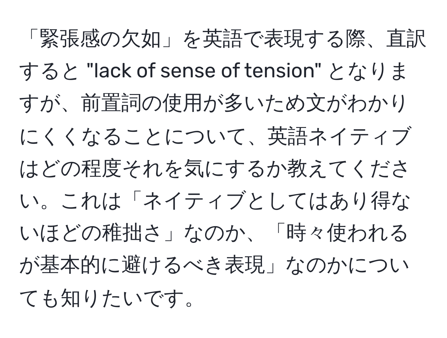 「緊張感の欠如」を英語で表現する際、直訳すると "lack of sense of tension" となりますが、前置詞の使用が多いため文がわかりにくくなることについて、英語ネイティブはどの程度それを気にするか教えてください。これは「ネイティブとしてはあり得ないほどの稚拙さ」なのか、「時々使われるが基本的に避けるべき表現」なのかについても知りたいです。