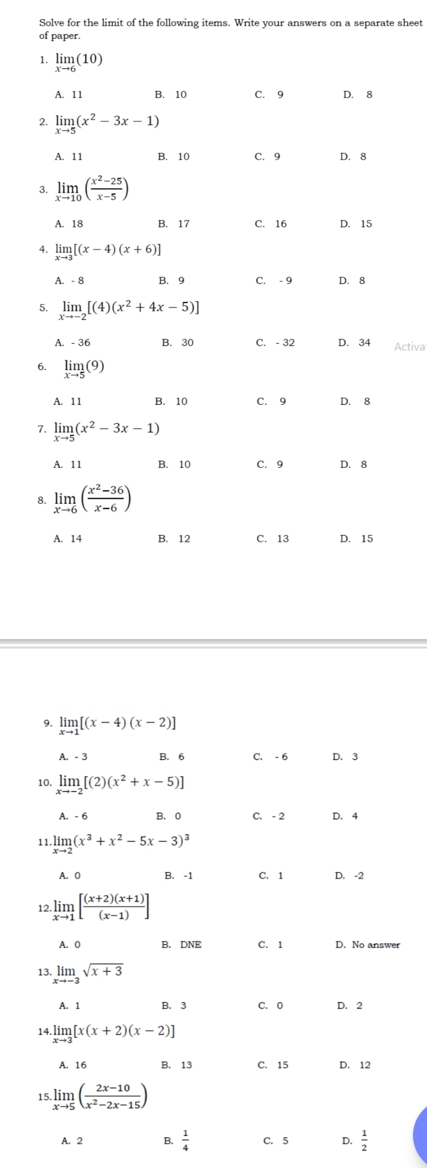 Solve for the limit of the following items. Write your answers on a separate sheet
of paper.
1. limlimits _xto 6(10)
A. 11 B. 10 C. 9 D. 8
2. limlimits _xto 5(x^2-3x-1)
A. 11 B. 10 C. 9 D. 8
3. limlimits _xto 10( (x^2-25)/x-5 )
A. 18 B. 17 C. 16 D. 15
4. limlimits _xto 3[(x-4)(x+6)]
A. - 8 B.  9 C. - 9 D. 8
5. limlimits _xto -2[(4)(x^2+4x-5)]
A. - 36 B. 30 C. - 32 D. 34 Activa
6. limlimits _xto 5(9)
A. 11 B. 10 C. 9 D. 8
7. limlimits _xto 5(x^2-3x-1)
A. 11 B. 10 C. 9 D. 8
8. limlimits _xto 6( (x^2-36)/x-6 )
A. 14 B. 12 C. 13 D. 15
9. limlimits _xto 1[(x-4)(x-2)]
A. - 3 B. 6 C. - 6 D. 3
10. limlimits _xto -2[(2)(x^2+x-5)]
A. - 6 B. 0 C. - 2 D. 4
11. limlimits _xto 2(x^3+x^2-5x-3)^3
A. 0 B. -1 C. 1 D. -2
12 limlimits _xto 1[ ((x+2)(x+1))/(x-1) ]
A. O B. DNE C. 1 D. No answer
13. limlimits _xto -3sqrt(x+3)
A. 1 B. 3 C. 0 D. 2
14.limlimits _xto 3[x(x+2)(x-2)]
A. 16 B. 13 C. 15 D. 12
15 limlimits _xto 5( (2x-10)/x^2-2x-15 )
A. 2 B.  1/4  C. 5 Q  1/2 