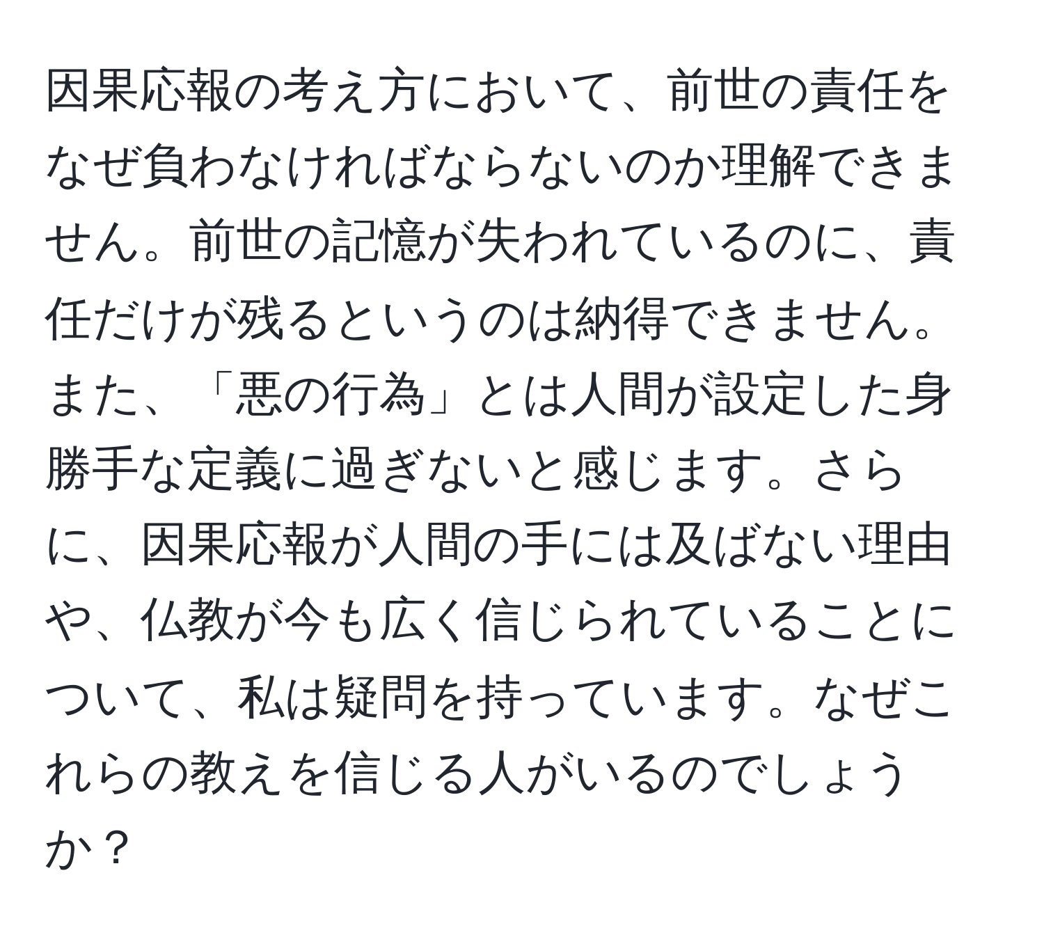 因果応報の考え方において、前世の責任をなぜ負わなければならないのか理解できません。前世の記憶が失われているのに、責任だけが残るというのは納得できません。また、「悪の行為」とは人間が設定した身勝手な定義に過ぎないと感じます。さらに、因果応報が人間の手には及ばない理由や、仏教が今も広く信じられていることについて、私は疑問を持っています。なぜこれらの教えを信じる人がいるのでしょうか？