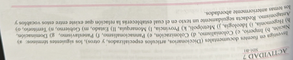 ACTIVIDAD 7 
SD1-B1 
Investiga en fuentes documentales (Diccionarios, artículos especializados, y otros), los siguientes términos: a) 
Nación, b) Imperio, c) Colonialismo, d) Colonización, e) Pannacionalismo, f) Paneslavismo, g) Dominación, 
h) Hegemonía, i) Ideología, j) Metrópoli, k) Provincia, l) Monarquía, ll) Estado, m) Gobierno, n) Territorio, o) 
Antagonismo. Redacta seguidamente un texto en el cual establecerás la relación que existe entre estos vocablos y 
los temas anteriormente abordados.