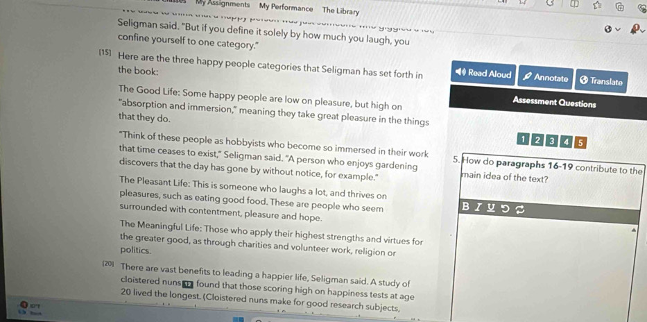 My Assignments My Performance The Library
Seligman said. "But if you define it solely by how much you laugh, you
confine yourself to one category."
[15] Here are the three happy people categories that Seligman has set forth in Read Aloud Annotate 3 Translate
the book: Assessment Questions
The Good Life: Some happy people are low on pleasure, but high on
"absorption and immersion," meaning they take great pleasure in the things
that they do.
1 2 3 4 5
"Think of these people as hobbyists who become so immersed in their work 5. How do paragraphs 16-19 contribute to the
that time ceases to exist," Seligman said. "A person who enjoys gardening main idea of the text?
discovers that the day has gone by without notice, for example."
The Pleasant Life: This is someone who laughs a lot, and thrives on
pleasures, such as eating good food. These are people who seem
B
surrounded with contentment, pleasure and hope.
The Meaningful Life: Those who apply their highest strengths and virtues for
the greater good, as through charities and volunteer work, religion or
politics
201 There are vast benefits to leading a happier life, Seligman said. A study of
cloistered nuns e found that those scoring high on happiness tests at age
20 lived the longest. (Cloistered nuns make for good research subjects,