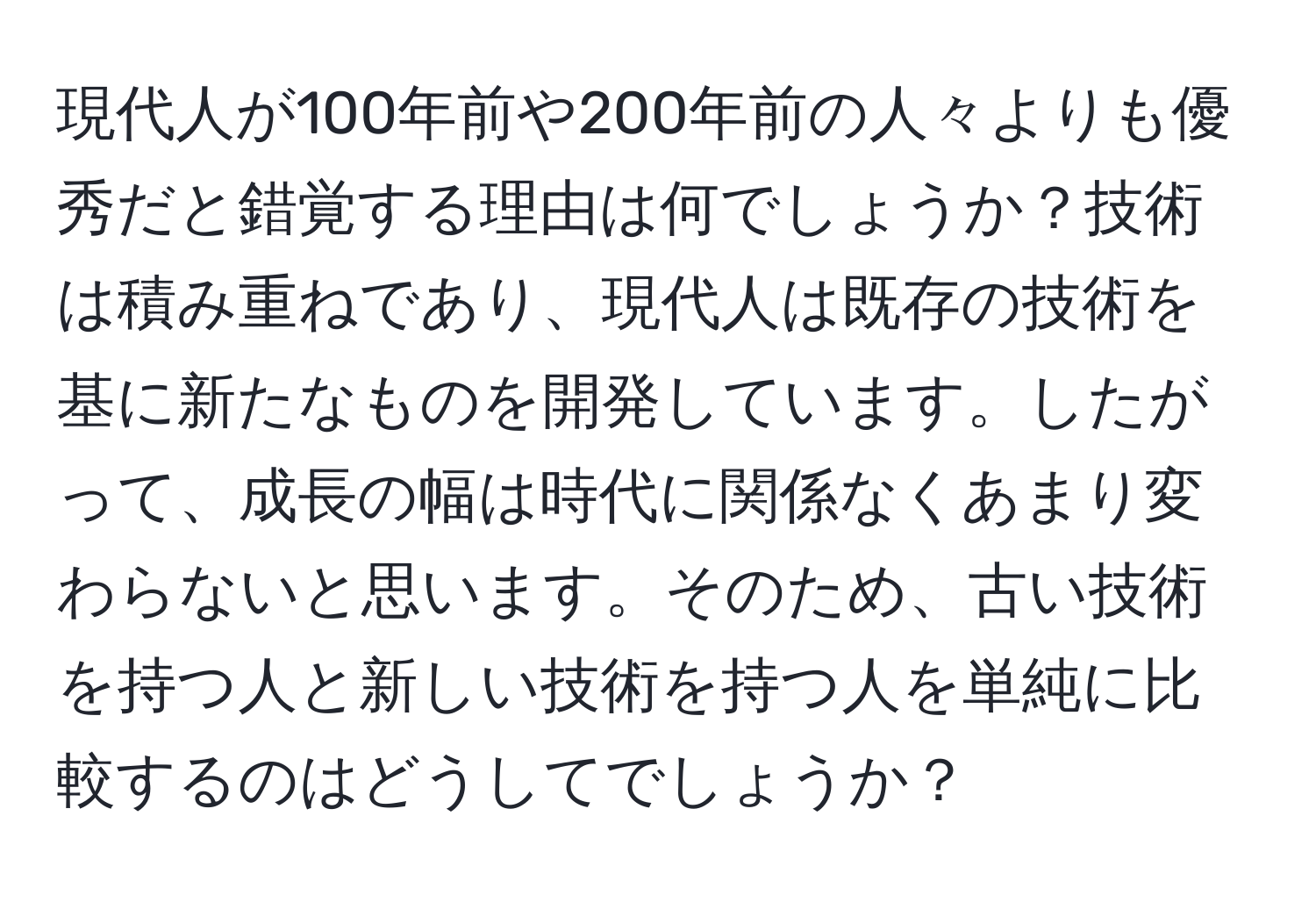 現代人が100年前や200年前の人々よりも優秀だと錯覚する理由は何でしょうか？技術は積み重ねであり、現代人は既存の技術を基に新たなものを開発しています。したがって、成長の幅は時代に関係なくあまり変わらないと思います。そのため、古い技術を持つ人と新しい技術を持つ人を単純に比較するのはどうしてでしょうか？