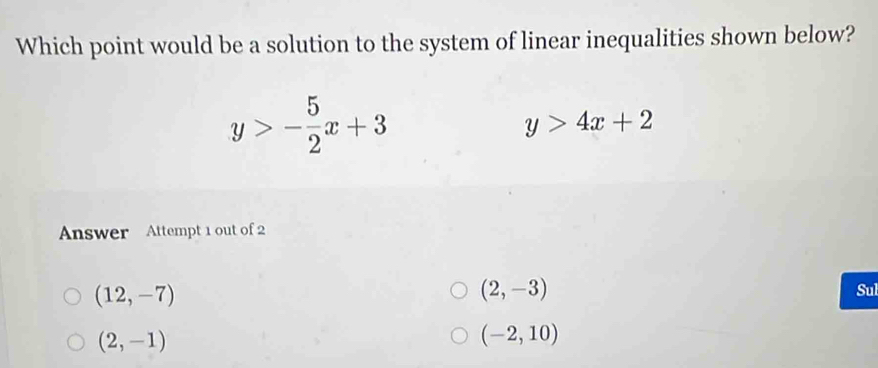 Which point would be a solution to the system of linear inequalities shown below?
y>- 5/2 x+3
y>4x+2
Answer Attempt 1 out of 2
(12,-7)
(2,-3)
Sul
(2,-1)
(-2,10)