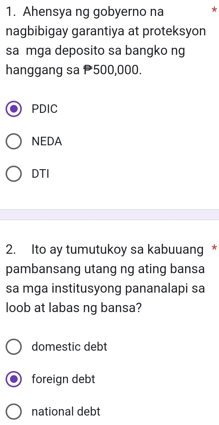 Ahensya ng gobyerno na
*
nagbibigay garantiya at proteksyon
sa mga deposito sa bangko ng
hanggang sa P500,000.
PDIC
NEDA
DTI
2. Ito ay tumutukoy sa kabuuang *
pambansang utang ng ating bansa
sa mga institusyong pananalapi sa
loob at labas ng bansa?
domestic debt
foreign debt
national debt