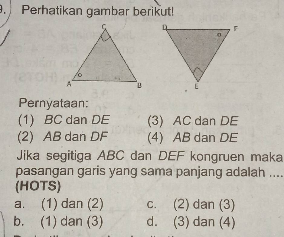 Perhatikan gambar berikut!
Pernyataan:
(1) BC dan DE (3) AC dan DE
(2) AB dan DF (4) AB dan DE
Jika segitiga ABC dan DEF kongruen maka
pasangan garis yang sama panjang adalah ....
(HOTS)
a. (1) dan (2) c. (2) dan (3)
b. (1) dan (3) d. (3) dan (4)