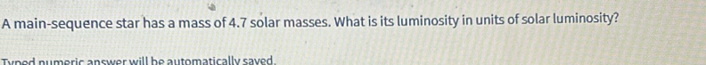 A main-sequence star has a mass of 4.7 solar masses. What is its luminosity in units of solar luminosity? 
Typed numeric answer will be automatically saved