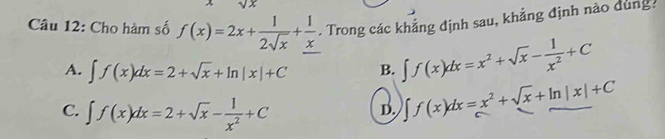 sqrt(x)
Câu 12: Cho hàm số f(x)=2x+ 1/2sqrt(x) + 1/x . Trong các khẳng định sau, khẳng định nào dùng.
A. ∈t f(x)dx=2+sqrt(x)+ln |x|+C B. ∈t f(x)dx=x^2+sqrt(x)- 1/x^2 +C
C. ∈t f(x)dx=2+sqrt(x)- 1/x^2 +C
D. ∈t f(x)dx=x^2+sqrt(x)+ln |x|+C