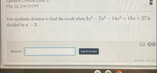 Mar 28, 3:14:01 PM 
Use synthetic division to find the result when 3x^4-7x^3-14x^2+15x+27 is 
divided by z-3. 
Answer: □ (-1>0 Submit Anower 
atirmpt 1 cet of 2