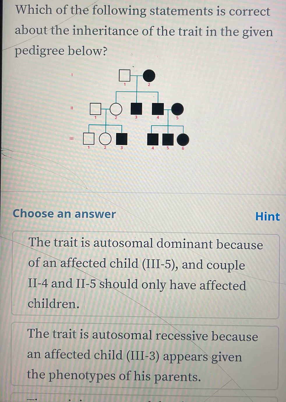 Which of the following statements is correct
about the inheritance of the trait in the given
pedigree below?
'
Choose an answer Hint
The trait is autosomal dominant because
of an affected child (III -5), and couple
II -4 and II -5 should only have affected
children.
The trait is autosomal recessive because
an affected child (III -3) appears given
the phenotypes of his parents.