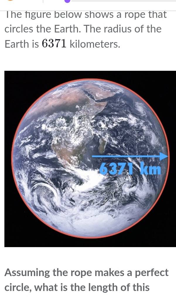 The figure below shows a rope that 
circles the Earth. The radius of the 
Earth is 6371 kilometers. 
Assuming the rope makes a perfect 
circle, what is the length of this