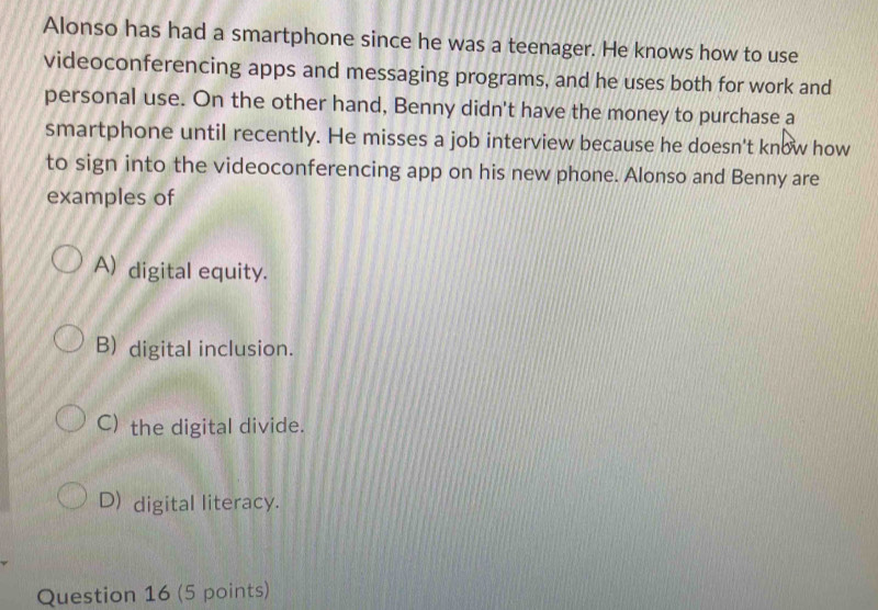 Alonso has had a smartphone since he was a teenager. He knows how to use
videoconferencing apps and messaging programs, and he uses both for work and
personal use. On the other hand, Benny didn't have the money to purchase a
smartphone until recently. He misses a job interview because he doesn't know how
to sign into the videoconferencing app on his new phone. Alonso and Benny are
examples of
A) digital equity.
B) digital inclusion.
C) the digital divide.
D) digital literacy.
Question 16 (5 points)