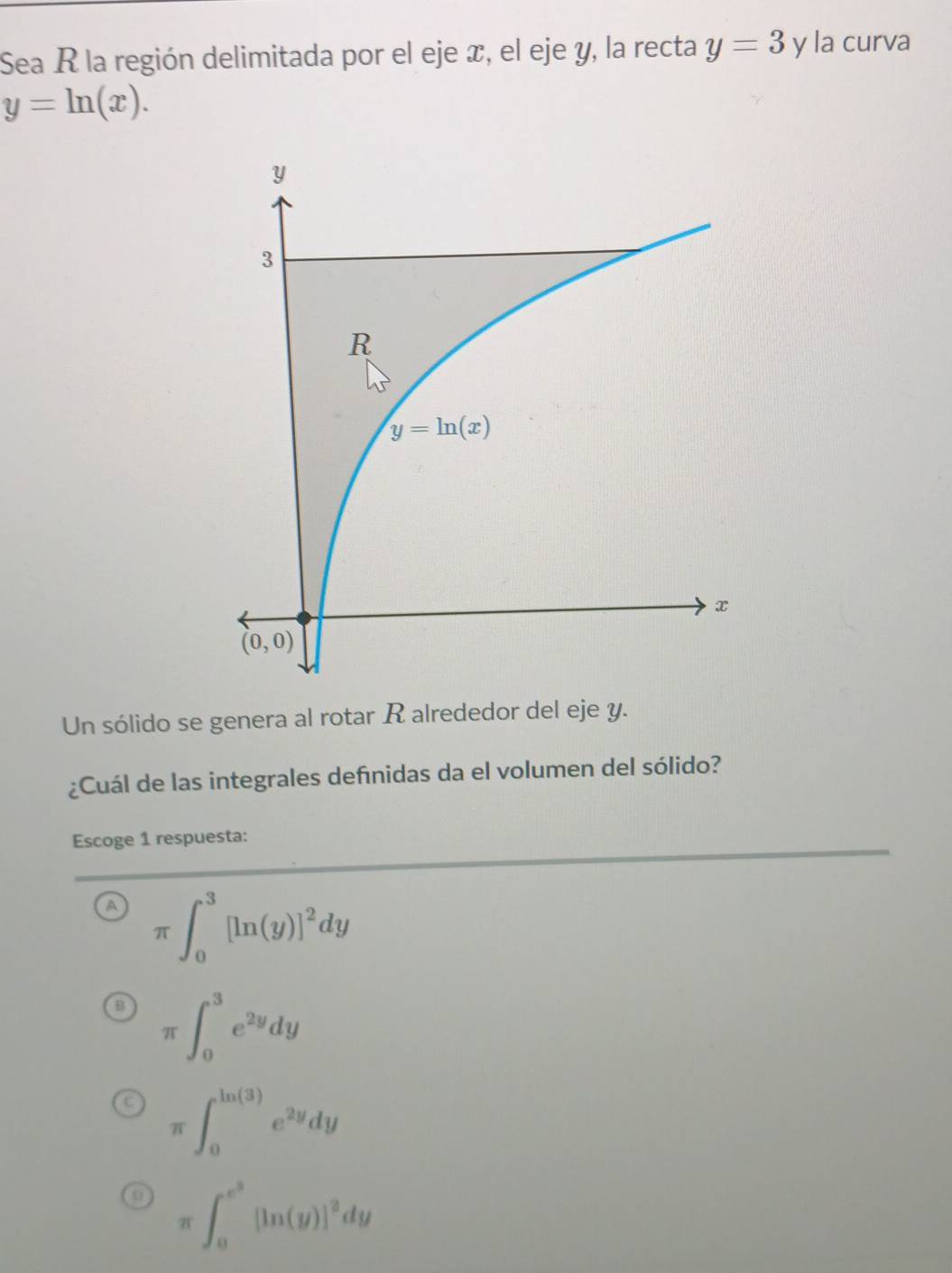 Sea R la región delimitada por el eje x, el eje y, la recta y=3 y la curva
y=ln (x).
Un sólido se genera al rotar R alrededor del eje y.
¿Cuál de las integrales defnidas da el volumen del sólido?
Escoge 1 respuesta:
π ∈t _0^(3[ln (y)]^2)dy
π ∈t _0^(3e^2y)dy
π ∈t _0^((ln (3))e^2y)dy
π ∈t _0^((e^3))[ln (y)]^2dy