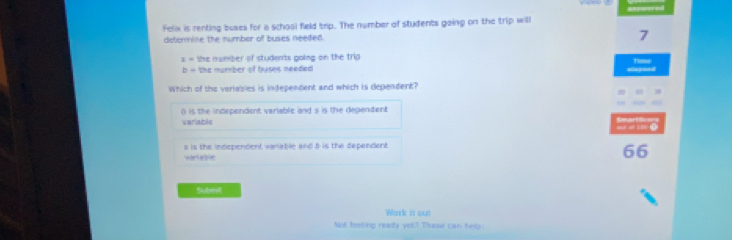 Felix is renting buses for a school field trip. The number of students going on the trip will
determine the number of buses needed. 7
3= the mumber of studen'ts going on the trip
b= the number of buses needed Expand
Which of the variables is independent and which is dependent?
o is the independent variable and s is the degendent.
variable
h e
s is the independent variable and 5 is the dependent
vorteble
66
Subist
Wark it out
Not feeling ready yet? These can help