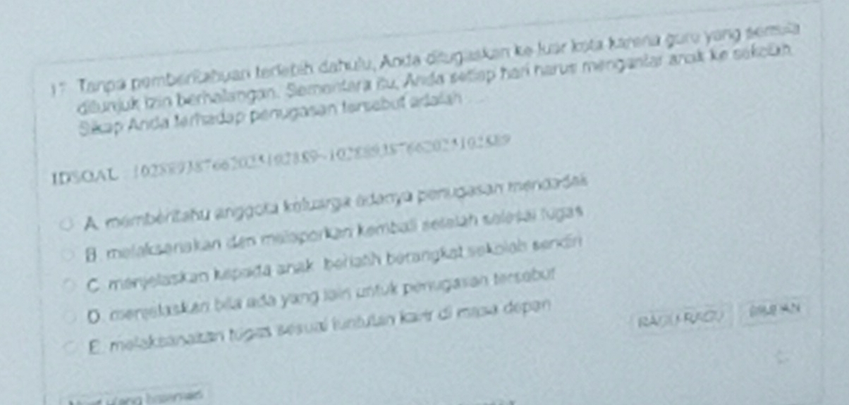 1 7 Tanpa pemberRabuar terletíh dahulu, Anda diugaskan ke luar ksta karena guro yang sensia
ditunjuk izin berhalangan. Sementara itu, Anda setiap harí harus mengantar arok ke sákolzh
Sikap Anda teradap penugasan tersebut adalah
IDSOAL = 102889387662025192889~102889387662025102889
A membéritatu anggota koluarga adanya perugasan mendadas
B. mətaksanakan den malaporkan kemball seleläh selesäï lugas
C. menjelaskan kepada anak beriath berangkat sekolah sendin
D. menelaskan bila ada yang lain untuk penugasan tersabut
RAGARAGU
E. melaksanaizán túgas sesual iuntulán karr di masa depan
Wang hiseras