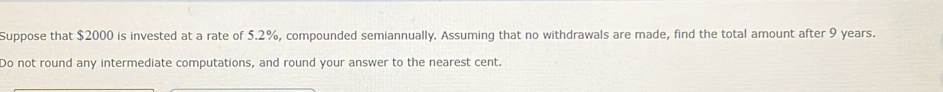 Suppose that $2000 is invested at a rate of 5.2%, compounded semiannually. Assuming that no withdrawals are made, find the total amount after 9 years. 
Do not round any intermediate computations, and round your answer to the nearest cent.