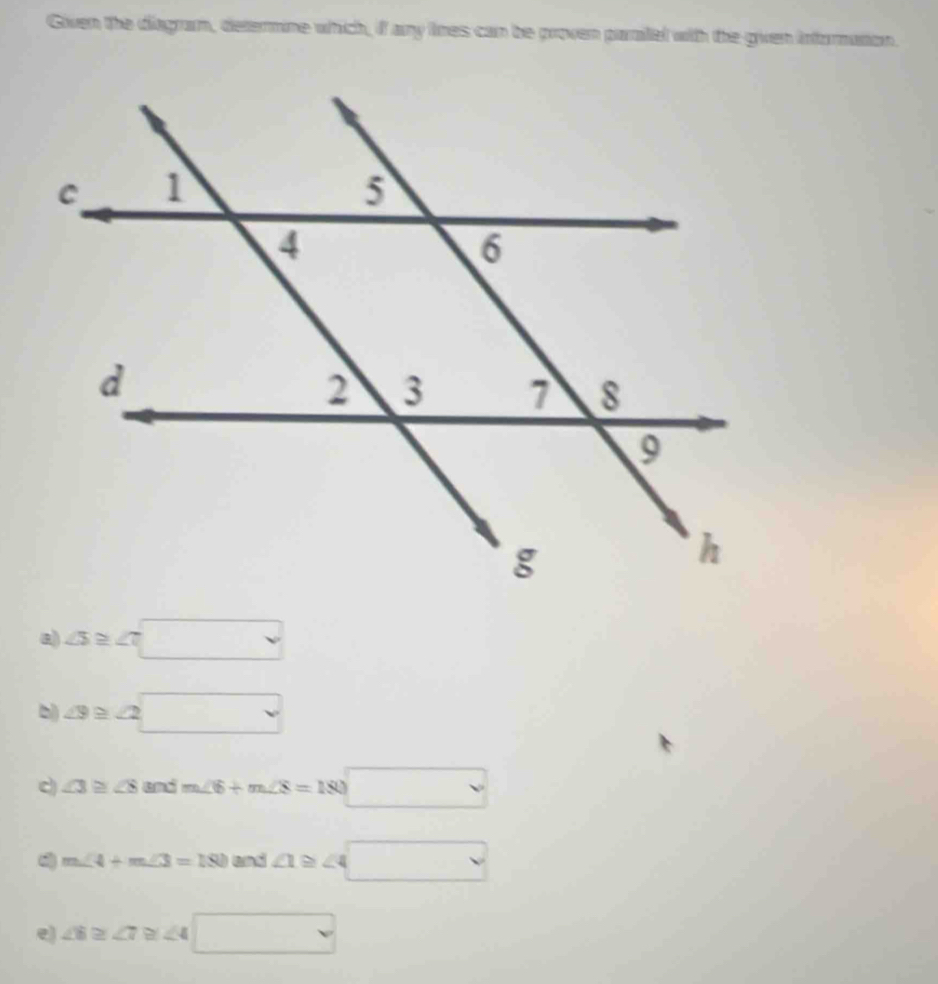 Given the diagram, determine which, if any lines can be proven paraitel with the given information.
△ ≌ □
△ ≌ △ □
c) ∠ 3≌ ∠ 8 and m∠ 6+m∠ 8=180□
m∠ 4+m∠ 3=180 and ∠ 1≌ ∠ 4□
e) ∠ 6≌ ∠ 7≌ ∠ 4□