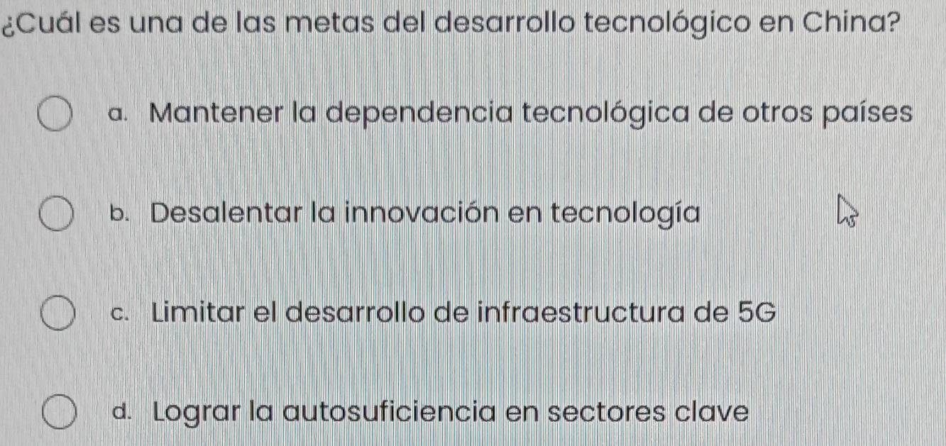 ¿Cuál es una de las metas del desarrollo tecnológico en China?
a. Mantener la dependencia tecnológica de otros países
b. Desalentar la innovación en tecnología
c. Limitar el desarrollo de infraestructura de 5G
d. Lograr la autosuficiencia en sectores clave