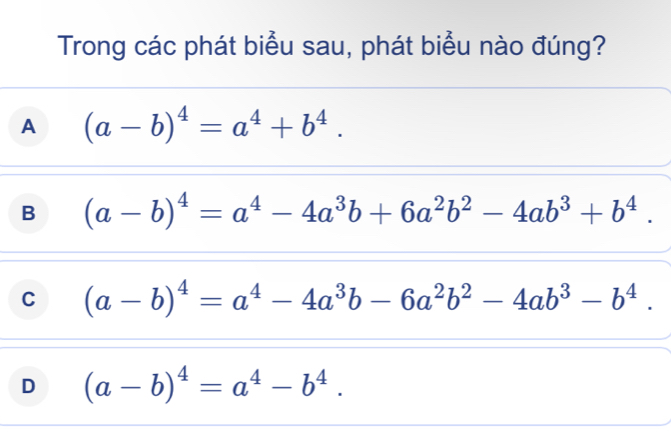 Trong các phát biểu sau, phát biểu nào đúng?
A (a-b)^4=a^4+b^4.
B (a-b)^4=a^4-4a^3b+6a^2b^2-4ab^3+b^4.
C (a-b)^4=a^4-4a^3b-6a^2b^2-4ab^3-b^4.
D (a-b)^4=a^4-b^4.