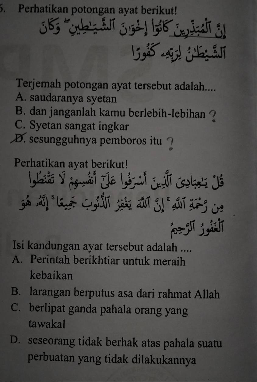 Perhatikan potongan ayat berikut!
98 a! j 
Terjemah potongan ayat tersebut adalah....
A. saudaranya syetan
B. dan janganlah kamu berlebih-lebihan ?
C. Syetan sangat ingkar
D. sesungguhnya pemboros itu ` 1
Perhatikan ayat berikut!
LLiải ý g uái Je Lónai Cai oka' Já
Isi kandungan ayat tersebut adalah ....
A. Perintah berikhtiar untuk meraih
kebaikan
B. larangan berputus asa dari rahmat Allah
C. berlipat ganda pahala orang yang
tawakal
D. seseorang tidak berhak atas pahala suatu
perbuatan yang tidak dilakukannya