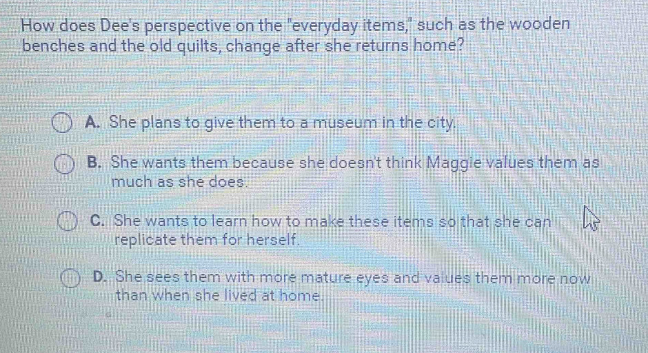 How does Dee's perspective on the "everyday items," such as the wooden
benches and the old quilts, change after she returns home?
A. She plans to give them to a museum in the city.
B. She wants them because she doesn't think Maggie values them as
much as she does.
C. She wants to learn how to make these items so that she can
replicate them for herself.
D. She sees them with more mature eyes and values them more now
than when she lived at home.