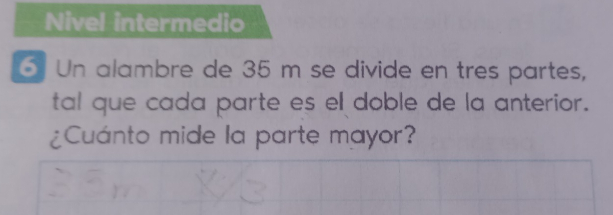 Nivel intermedio 
6 Un alambre de 35 m se divide en tres partes, 
tal que cada parte es el doble de la anterior. 
¿Cuánto mide la parte mayor?