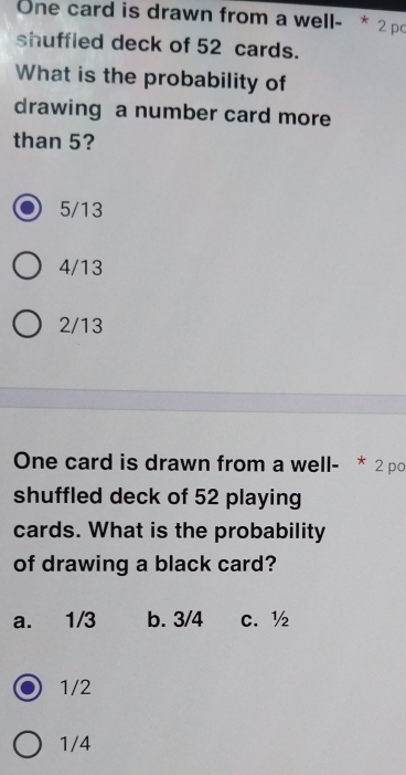 One card is drawn from a well- * 2 pc
shuffled deck of 52 cards.
What is the probability of
drawing a number card more
than 5?
5/13
4/13
2/13
One card is drawn from a well- * 2 po
shuffled deck of 52 playing
cards. What is the probability
of drawing a black card?
a. 1/3 b. 3/4 C. ½
1/2
1/4