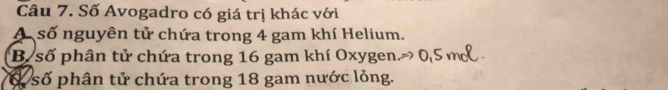 Số Avogadro có giá trị khác với
A số nguyên tử chứa trong 4 gam khí Helium.
B số phân tử chứa trong 16 gam khí Oxygen.
ổ số phân tử chứa trong 18 gam nước lỏng.