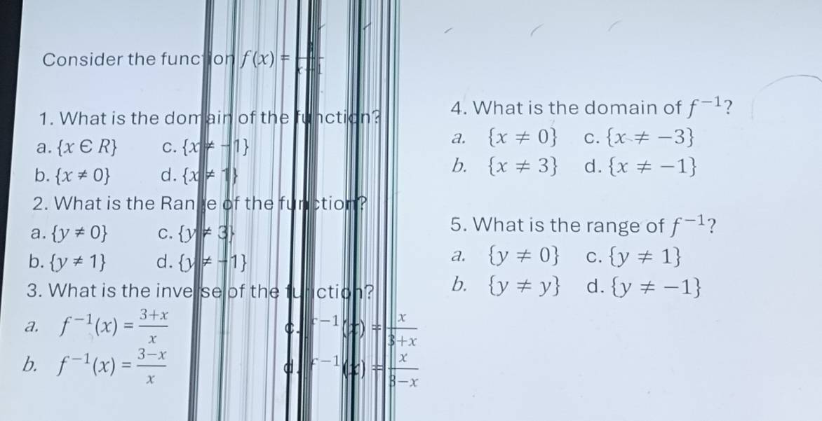 Consider the function f(x)=
1. What is the dom ain of the function? 4. What is the domain of f^(-1) ?
a.  x∈ R C.  x|!= -1
a.  x!= 0 C.  x!= -3
b.  x!= 0 d.  x!= 1
b.  x!= 3 d.  x!= -1
2. What is the Range of the function?
a.  y!= 0 C.  y!= 3
5. What is the range of f^(-1) ?
b.  y!= 1 d.  y!= -1
a.  y!= 0 C.  y!= 1
3. What is the inverse of the function? b.  y!= y d.  y!= -1
a. f^(-1)(x)= (3+x)/x  f^(-1)(x)= x/3+x 
C.
b. f^(-1)(x)= (3-x)/x  f^(-1)(x)= x/3-x 
d