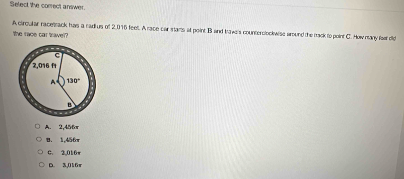 Select the correct answer.
A circular racetrack has a radius of 2,016 feet. A race car starts at point B and travels counterclockwise around the track to point C. How many feet did
the race car travel?
A. 2,456π
B. 1,456π
C. 2,016π
D. 3,016π