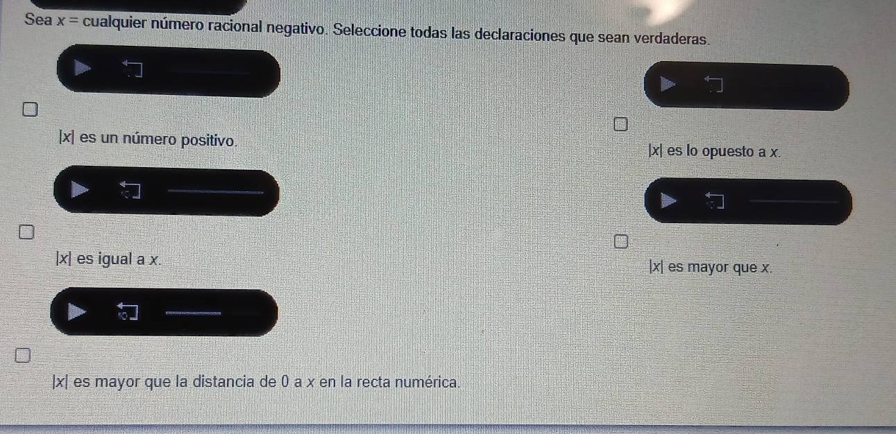 Sea x= cualquier número racional negativo. Seleccione todas las declaraciones que sean verdaderas.
| x| es un número positivo. | x| es lo opuesto a x.
| x| es igual a x. | x| es mayor que x.
| x| es mayor que la distancia de 0 a x en la recta numérica