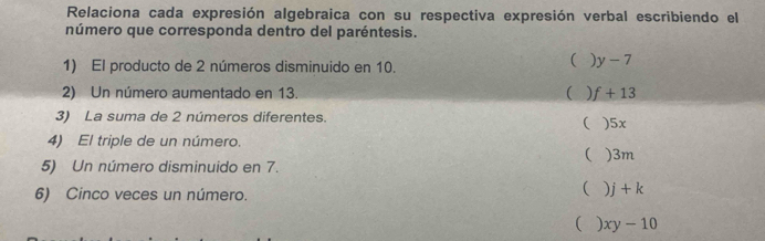 Relaciona cada expresión algebraica con su respectiva expresión verbal escribiendo el
número que corresponda dentro del paréntesis.
1) El producto de 2 números disminuido en 10.
(  y-7
2) Un número aumentado en 13.  ) f+13
3) La suma de 2 números diferentes. ) 5x
(
4) El triple de un número.
 ) 3m
5) Un número disminuido en 7.
6) Cinco veces un número.
( ) j+k
(  xy-10