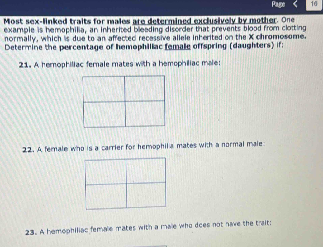 Page 16 
Most sex-linked traits for males are determined exclusively by mother. One 
example is hemophilia, an inherited bleeding disorder that prevents blood from clotting 
normally, which is due to an affected recessive allele inherited on the X chromosome. 
Determine the percentage of hemophiliac female offspring (daughters) if: 
21. A hemophiliac female mates with a hemophiliac male: 
22. A female who is a carrier for hemophilia mates with a normal male: 
23. A hemophiliac female mates with a male who does not have the trait: