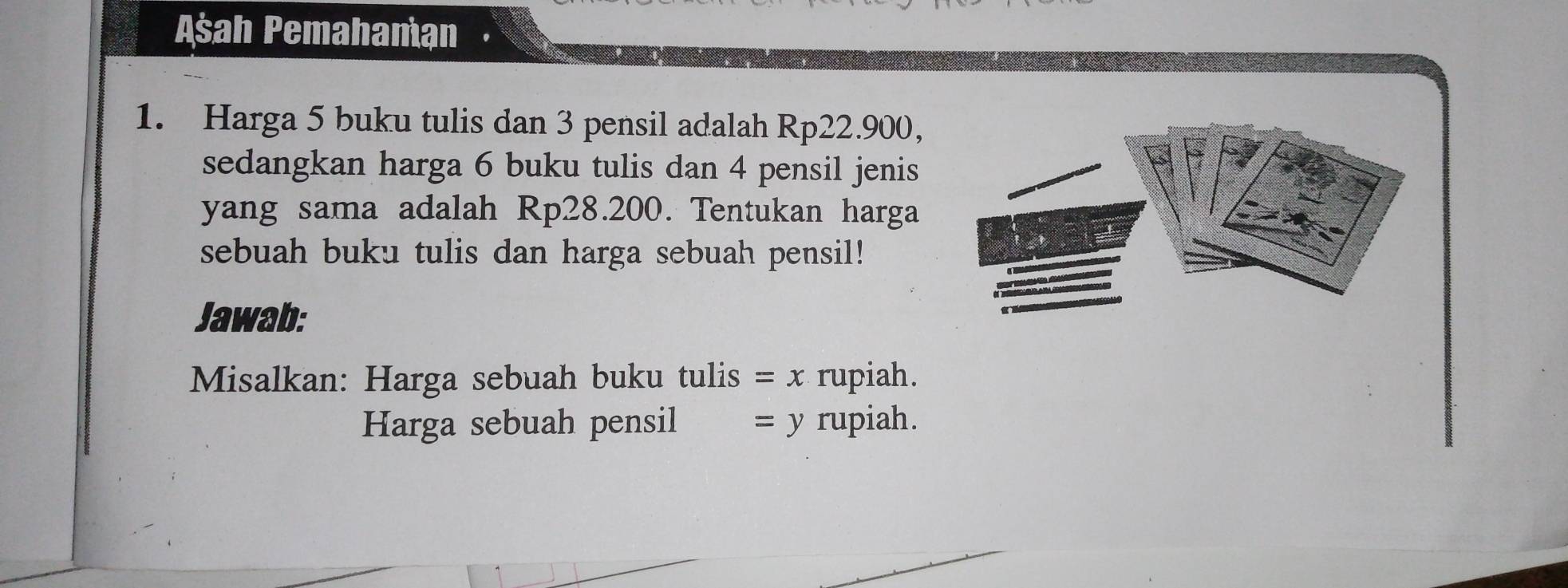 Asah Pemahamạn 
1. Harga 5 buku tulis dan 3 pensil adalah Rp22.900, 
sedangkan harga 6 buku tulis dan 4 pensil jenis 
yang sama adalah Rp28.200. Tentukan harga 
sebuah buku tulis dan harga sebuah pensil! 
Jawab: 
Misalkan: Harga sebuah buku tulis =x rupiah. 
Harga sebuah pensil = y rupiah.