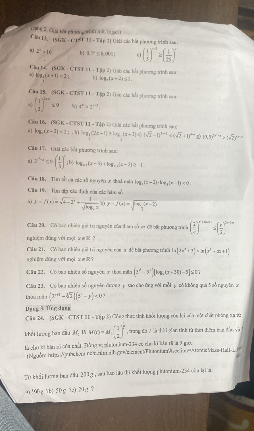 Dạng 2. Giải bất phương tình mũ, logarit
Câu 13. (SGK-C TS T11-That ap2) Giải các bất phương trình sau:
a) 2^x>16 b) 0,1^x≤ 0,001; c) ( 1/5 )^x-2≥ ( 1/25 )^x
Câu 14.(SGK-CTST11-Ta2)p2) )  Giải các bất phương trình sau:
a) log _ 1/3 (x+1)<2; b) log _5(x+2)≤ 1.
Câu 15. (SGK-C Ts ST 11-Tap2) Giải các bất phương trình sau:
a) ( 1/3 )^2x+1≤ 9 b) 4^x>2^(x-2).
Câu 16. (SGK - CTST 11-Tap2) )  Giải các bất phương trình sau:
a) log _2(x-2)<2;.b) log _ 1/5 (2x-1)≥ log _ 1/5 (x+3)c)(sqrt(2)-1)^3x-2 g) (0,5)^2x^2-x>(sqrt(2))^4x-12.
Câu 17. Giải các bất phương trình sau:
a) 3^(x^2)-x≤ 9· ( 1/3 )^x;b)log _0.5(x-3)+log _0.5(x-2)≥ -1.
Câu 18. Tìm tất cả các số nguyên x thoả mãn log _3(x-2)· log _3(x-1)<0.
Câu 19. Tìm tập xác định của các hàm số
a) y=f(x)=sqrt(4-2^x)+frac 1sqrt(log _2)xb) )y=f(x)=sqrt(log _frac 1)2(x-2)
Câu 20. Có bao nhiêu giá trị nguyên của tham số m để bất phương trình ( 2/e )^x^2+2mx+1≤ ( e/2 )^2x-3m
nghiệm đúng với mọi x∈ R ?
Câu 21. Có bao nhiêu giá trị nguyên của a để bất phương trình ln (2x^2+3)>ln (x^2+ax+1)
nghiệm đúng với mọi x∈ R ?
Câu 22. Có bao nhiêu số nguyên x thỏa mãn (3^(x^2)-9^x)[log _2(x+30)-5]≤ 0 ?
Câu 23. Có bao nhiêu số nguyên dương y sao cho ứng với mỗi y có không quá 5 số nguyên x
thỏa mãn (2^(x+2)-sqrt[3](2))(5^x-y)<0</tex> 7
Dạng 3. Ứng dụng
Câu 24. (SGK - CTST 11 - Tập 2) Công thức tính khối lượng còn lại của một chất phóng xạ từ
khối lượng ban đầu M_0 là M(t)=M_0( 1/2 )^ t/T  , trong đó t là thời gian tính từ thời điểm ban đầu và/
là chu kì bán rã của chất. Đồng vị plutonium-234 có chu kì bán rã là 9 giờ.
(Nguồn: https://pubchem.ncbi.nlm.nih.gov/element/Plutonium#section=AtomicMass-Half-Lif
DeC
Từ khối lượng ban đầu 200 g , sau bao lâu thì khối lượng plutonium-234 còn lại là:
a)100g?b) 50g ?c)20g ?