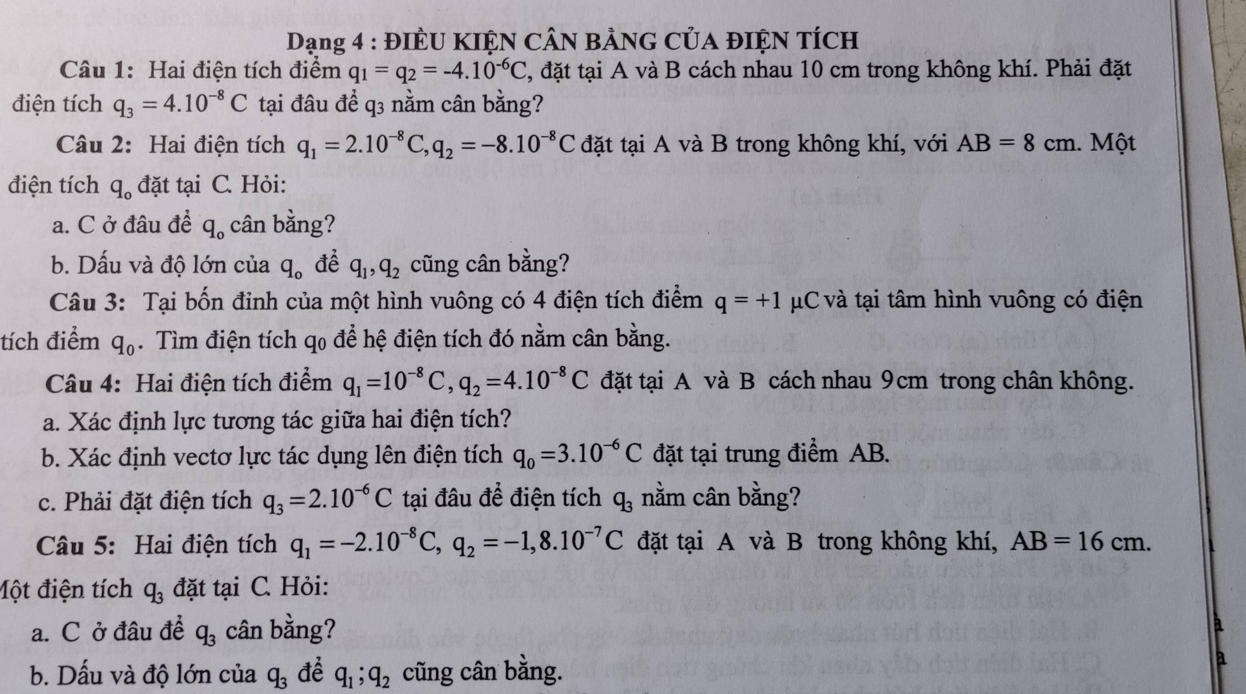 Dạng 4 : ĐIÊU KIỆN CÂN BẢNG CủA ĐIỆN TÍCH
Câu 1: Hai điện tích điểm q_1=q_2=-4.10^(-6)C , đặt tại A và B cách nhau 10 cm trong không khí. Phải đặt
điện tích q_3=4.10^(-8)C tại đâu để q3 nằm cân bằng?
Câu 2: Hai điện tích q_1=2.10^(-8)C,q_2=-8.10^(-8)C đặt tại A và B trong không khí, với AB=8cm.  Một
điện tích q_o đặt tại C. Hỏi:
a. C ở đâu để q_o cân bằng?
b. Dấu và độ lớn của q_o để q_1,q_2 cũng cân bằng?
Câu 3: Tại bốn đinh của một hình vuông có 4 điện tích điểm q=+1 μC và tại tâm hình vuông có điện
tích điểm q_0. Tìm điện tích qo để hệ điện tích đó nằm cân bằng.
Câu 4: Hai điện tích điểm q_1=10^(-8)C,q_2=4.10^(-8)C đặt tại A và B cách nhau 9cm trong chân không.
a. Xác định lực tương tác giữa hai điện tích?
b. Xác định vectơ lực tác dụng lên điện tích q_0=3.10^(-6)C đặt tại trung điểm AB.
c. Phải đặt điện tích q_3=2.10^(-6)C tại đâu để điện tích q_3 nằm cân bằng?
Câu 5: Hai điện tích q_1=-2.10^(-8)C,q_2=-1,8.10^(-7)C đặt tại A và B trong không khí, AB=16cm.
Một điện tích q_3 đặt tại C. Hỏi:
a. C ở đâu để q_3 cân bằng?
b. Dấu và độ lớn của q_3 để q_1;q_2 cũng cân bằng.
a