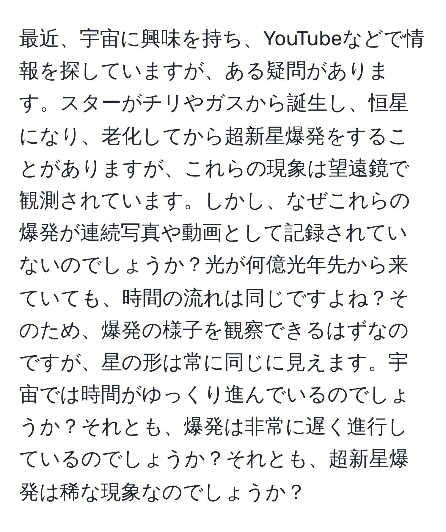 最近、宇宙に興味を持ち、YouTubeなどで情報を探していますが、ある疑問があります。スターがチリやガスから誕生し、恒星になり、老化してから超新星爆発をすることがありますが、これらの現象は望遠鏡で観測されています。しかし、なぜこれらの爆発が連続写真や動画として記録されていないのでしょうか？光が何億光年先から来ていても、時間の流れは同じですよね？そのため、爆発の様子を観察できるはずなのですが、星の形は常に同じに見えます。宇宙では時間がゆっくり進んでいるのでしょうか？それとも、爆発は非常に遅く進行しているのでしょうか？それとも、超新星爆発は稀な現象なのでしょうか？