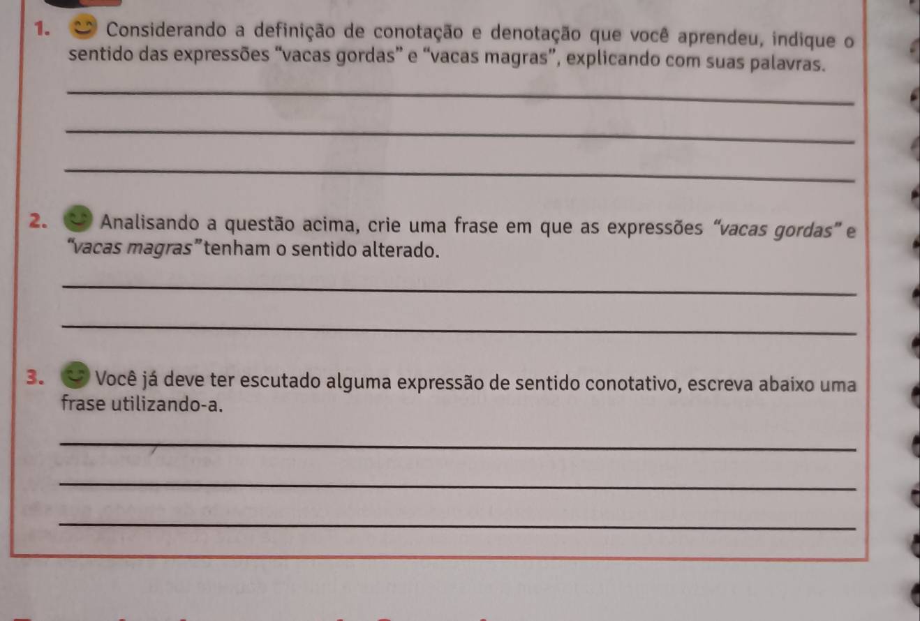 Considerando a definição de conotação e denotação que você aprendeu, indique o 
sentido das expressões “vacas gordas” e “vacas magras”, explicando com suas palavras. 
_ 
_ 
_ 
2. Analisando a questão acima, crie uma frase em que as expressões “vacas gordas” e 
“vacas magras”tenham o sentido alterado. 
_ 
_ 
3. Você já deve ter escutado alguma expressão de sentido conotativo, escreva abaixo uma 
frase utilizando-a. 
_ 
_ 
_