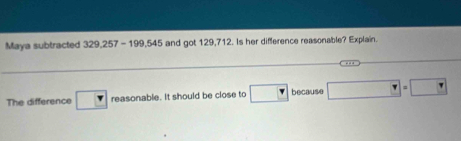 Maya subtracted 329,257-199,545 and got 129,712. Is her difference reasonable? Explain. 
_ 
The difference r reasonable. It should be close to □ because □ =□